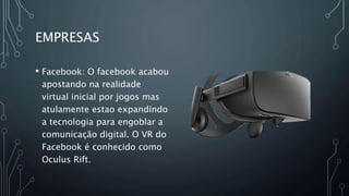 EMPRESAS
• Facebook: O facebook acabou
apostando na realidade
virtual inicial por jogos mas
atulamente estao expandindo
a tecnologia para engoblar a
comunicação digital. O VR do
Facebook é conhecido como
Oculus Rift.
 