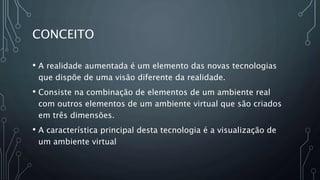 CONCEITO
• A realidade aumentada é um elemento das novas tecnologias
que dispõe de uma visão diferente da realidade.
• Consiste na combinação de elementos de um ambiente real
com outros elementos de um ambiente virtual que são criados
em três dimensões.
• A característica principal desta tecnologia é a visualização de
um ambiente virtual
 