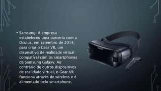• Samsung: A empresa
estabeleceu uma parceria com a
Oculus, em setembro de 2014,
para criar o Gear VR, um
dispositivo de realidade virtual
compatível com os smartphones
da Samsung Galaxy. Ao
contrário de outros dispositivos
de realidade virtual, o Gear VR
funciona através de wireless e é
alimentado pelo smartphone.
 