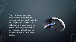 • Sony: A Sony começou a
desenvolver produtos de
realidade virtual na década de
90, o que criou uma base
sólida para o lançamento do
PlayStation VR, o dispositivo
de realidade virtual que irá
funcionar com a consola de
jogos.
 
