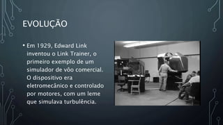 EVOLUÇÃO
• Em 1929, Edward Link
inventou o Link Trainer, o
primeiro exemplo de um
simulador de vôo comercial.
O dispositivo era
eletromecânico e controlado
por motores, com um leme
que simulava turbulência.
 