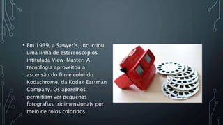 • Em 1939, a Sawyer’s, Inc. criou
uma linha de estereoscópios
intitulada View-Master. A
tecnologia aproveitou a
ascensão do filme colorido
Kodachrome, da Kodak Eastman
Company. Os aparelhos
permitiam ver pequenas
fotografias tridimensionais por
meio de rolos coloridos
 