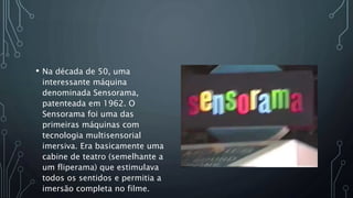 • Na década de 50, uma
interessante máquina
denominada Sensorama,
patenteada em 1962. O
Sensorama foi uma das
primeiras máquinas com
tecnologia multisensorial
imersiva. Era basicamente uma
cabine de teatro (semelhante a
um fliperama) que estimulava
todos os sentidos e permitia a
imersão completa no filme.
 