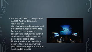 • No ano de 1978, o pesquisador
do MIT Andrew Lippman,
idealizou um
sistema hypermedia revolucioná
rio chamado Aspen Movie Map.
Em suma, com imagens
sequenciais capturadas a partir
de câmeras instaladas no topo
de veículos (estilo Stop
Motion), o sistema permitia ao
usuário fazer um tour virtual
pela cidade de Aspen, Colorado,
nos Estados Unidos
 