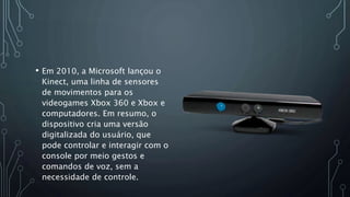 • Em 2010, a Microsoft lançou o
Kinect, uma linha de sensores
de movimentos para os
videogames Xbox 360 e Xbox e
computadores. Em resumo, o
dispositivo cria uma versão
digitalizada do usuário, que
pode controlar e interagir com o
console por meio gestos e
comandos de voz, sem a
necessidade de controle.
 
