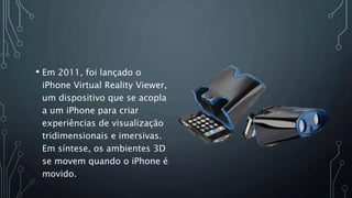 • Em 2011, foi lançado o
iPhone Virtual Reality Viewer,
um dispositivo que se acopla
a um iPhone para criar
experiências de visualização
tridimensionais e imersivas.
Em síntese, os ambientes 3D
se movem quando o iPhone é
movido.
 