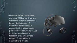 • O Óculos Rift foi lançado em
março de 2012, a partir de uma
campanha de levantamento de
fundos do Kickstarter. O
dispositivo revolucionou o
campo da VR e foi adquirido
pelo Facebook em 2014 por US$
2 bilhões. Atualmente, o
Facebook criou uma divisão
própria (Óculos VR) para
desenvolver o projeto.
 