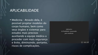 APLICABILIDADE
• Medicina : Através dela, é
possível projetar modelos do
corpo humano, bem como
seus órgãos e sistemas para
estudos mais precisos
auxiliando a equipe médica a
proceder com mais segurança
e êxito, diminuindo, portanto,
riscos de complicações.
 