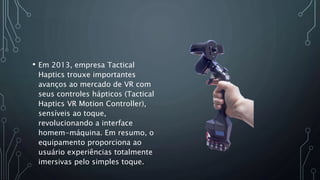 • Em 2013, empresa Tactical
Haptics trouxe importantes
avanços ao mercado de VR com
seus controles hápticos (Tactical
Haptics VR Motion Controller),
sensíveis ao toque,
revolucionando a interface
homem-máquina. Em resumo, o
equipamento proporciona ao
usuário experiências totalmente
imersivas pelo simples toque.
 