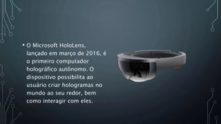 • O Microsoft HoloLens,
lançado em março de 2016, é
o primeiro computador
holográfico autônomo. O
dispositivo possibilita ao
usuário criar hologramas no
mundo ao seu redor, bem
como interagir com eles.
 