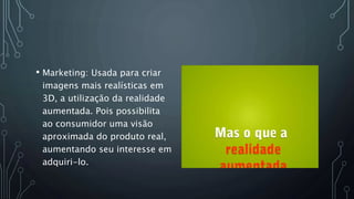 • Marketing: Usada para criar
imagens mais realísticas em
3D, a utilização da realidade
aumentada. Pois possibilita
ao consumidor uma visão
aproximada do produto real,
aumentando seu interesse em
adquiri-lo.
 