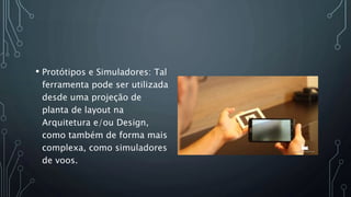 • Protótipos e Simuladores: Tal
ferramenta pode ser utilizada
desde uma projeção de
planta de layout na
Arquitetura e/ou Design,
como também de forma mais
complexa, como simuladores
de voos.
 