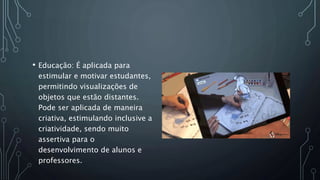 • Educação: É aplicada para
estimular e motivar estudantes,
permitindo visualizações de
objetos que estão distantes.
Pode ser aplicada de maneira
criativa, estimulando inclusive a
criatividade, sendo muito
assertiva para o
desenvolvimento de alunos e
professores.
 