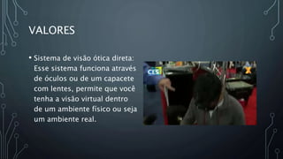 VALORES
• Sistema de visão ótica direta:
Esse sistema funciona através
de óculos ou de um capacete
com lentes, permite que você
tenha a visão virtual dentro
de um ambiente físico ou seja
um ambiente real.
 