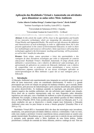 Aplicação das Realidades Virtual e Aumentada em atividades
para dinamizar as aulas sobre Meio Ambiente
Carlos Alberto Catalina Ortega1
, Camino López García 2
, Herik Zednik3
1
Instituto Tecnológico de Castilla y León (ITCL) - Espanha
2
Universidade de Salamanca (USAL) - Espanha
3
Universidade Estadual do Ceará (UECE) – Ce/Brasil
carlos.catalina@itcl.es, caminologa@gmail.com, herik.zednik@ufrgs.br
Abstract: In this article the reader will be closer to the opportunities and benefits
of two innovative technologies which are integrating the educational context:
Virtual Reality and Augmented Reality. The article not only discusses the definition
and characteristics of such technologies in order to differentiate them ,but it also
presents applications in the context of Environmental Education, in order to share
new methodologies and resources with teachers. Some experiences with using these
technologies applied to the Environment teaching and learning will be presented ,
as well as their benefits for education.
Resumo: Neste artigo, vamos aproximar o leitor das oportunidades e das
vantagens de duas inovadoras tecnologias que estão se integrando ao contexto
educacional: Realidade Virtual e Realidade Aumentada. O artigo aborda desde
definições e características, com o objetivo de diferenciar cada tecnologia, até a
apresentação de aplicativos no contexto da Educação Ambiental, com o objetivo
de compartilhar com os professores novas metodologias e novos recursos.
Abordaremos algumas experiências de uso dessas tecnologias aplicadas ao
ensino/aprendizagem do Meio Ambiente e quais são as suas vantagens para a
Educação.
1. Introdução
A Educação Ambiental está experimentando uma integração no currículo educativo que vai
além de tema transversal, como era considerada anteriormente. O motivo é a grande
preocupação que existe em relação aos perigos da mudança climática, que é causada, dentre
outros fatores, pelo processo de industrialização e pelo consumo desenfreado, principalmente
nos países desenvolvidos. As mudanças pautadas na legislação, que procuram reduzir o
impacto negativo das medidas ambientais, não são suficientes para impedir esta situação.
Prova disso são as reuniões internacionais cada vez mais frequentes sobre alterações
legislativas em cada país, com a finalidade de melhorar as ações de proteção e conservação
ambiental. Por exemplo, a última destas cúpulas, para debater questões do Meio Ambiente,
foi a de Paris [Planelles 2015]. Estes acordos precisam de apoio na Educação, pois "[...] as
atuais condições em que se desenvolve o mundo exigem mais fortemente a Educação
Ambiental como uma via para formar as novas e futuras gerações" [González Díaz et al
2014, p. 11].
Realidades Virtual (RV) e Aumentada (RA) são duas das tecnologias mais inovadoras,
atualmente, com potencial para atividades didáticas criativas e estimulantes. Cada vez mais,
estão mais amplas e permitem vivenciar experiências únicas; proporcionam ao usuário uma
grande interatividade. Ressaltamos que é o usuário quem tem o controle do que está fazendo
e, portanto, pode aprender sobre o Meio Ambiente de uma forma prática. Ambas
possibilitam a exibição do conteúdo de forma diferente, atrativa e análoga ao real. Têm um
 