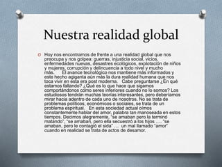 Nuestra realidad global
O Hoy nos encontramos de frente a una realidad global que nos
preocupa y nos golpea: guerras, injusticia social, vicios,
enfermedades nuevas, desastres ecológicos, explotación de niños
y mujeres, corrupción y delincuencia a todo nivel y mucho
más. El avance tecnológico nos mantiene más informados y
este hecho agiganta aún más la dura realidad humana que nos
toca vivir en esta era post moderna. Cabe preguntarse ¿En qué
estamos fallando? ¿Qué es lo que hace que sigamos
comportándonos como seres inferiores cuando no lo somos? Los
estudiosos tendrán muchas teorías interesantes, pero deberíamos
mirar hacia adentro de cada uno de nosotros. No se trata de
problemas políticos, económicos o sociales, se trata de un
problema espiritual. En esta sociedad actual oímos
constantemente hablar del amor, palabra tan manoseada en estos
tiempos. Decimos alegremente, “se amaban pero la terminó
matando”, “se amaban, pero ella secuestró a los hijos …. “se
amaban, pero le contagió el sida” … un mal llamado “amor”
cuando en realidad se trata de actos de desamor.
 