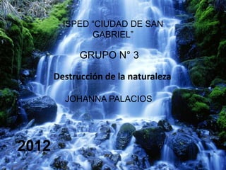 ISPED “CIUDAD DE SAN
               GABRIEL”

             GRUPO N° 3

       Destrucción de la naturaleza

         JOHANNA PALACIOS




2012
 
