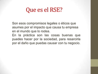 Que es el RSE?
Son esos compromisos legales o éticos que
asumes por el impacto que causa tu empresa
en el mundo que lo rodea.
En la práctica son las cosas buenas que
puedes hacer por la sociedad, para resarcirla
por el daño que puedas causar con tu negocio.
 