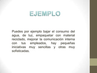 Puedes por ejemplo bajar el consumo del
agua, de luz, empaquetar con material
reciclado, mejorar la comunicación interna
con tus empleados, hay pequeñas
iniciativas muy sencillas y otras muy
sofisticadas.
 