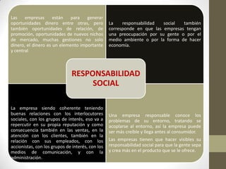 Las empresas están para generar
oportunidades dinero entre otras, pero
también oportunidades de relación, de
promoción, oportunidades de nuevos nichos
de mercado, muchas gestiones no solo
dinero, el dinero es un elemento importante
y central
La responsabilidad social también
corresponde en que las empresas tengan
una preocupación por su gente o por el
medio ambiente o por la forma de hacer
economía.
La empresa siendo coherente teniendo
buenas relaciones con los interlocutores
sociales, con los grupos de interés, eso va a
repercutir en su propia reputación y como
consecuencia también en las ventas, en la
atención con los clientes, también en la
relación con sus empleados, con los
accionistas, con los grupos de interés, con los
medios de comunicación, y con la
administración.
Una empresa responsable conoce los
problemas de su entorno, tratando se
acoplarse al entorno, así la empresa puede
ser más creíble y llega antes al consumidor.
Las empresas tienen que hacer visibles su
responsabilidad social para que la gente sepa
y crea más en el producto que se le ofrece.
RESPONSABILIDAD
SOCIAL
 