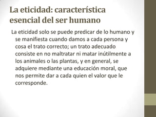 La eticidad: característica
esencial del ser humano
La eticidad solo se puede predicar de lo humano y
se manifiesta cuando damos a cada persona y
cosa el trato correcto; un trato adecuado
consiste en no maltratar ni matar inútilmente a
los animales o las plantas, y en general, se
adquiere mediante una educación moral, que
nos permite dar a cada quien el valor que le
corresponde.
 