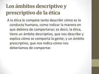 Los ámbitos descriptivo y
prescriptivo de la ética
A la ética le compete tanto describir cómo es la
conducta humana, como indicar la manera en
que debiera de comportarse; es decir, la ética,
tiene un ámbito descriptivo, que nos describe y
explica cómo se comporta la gente; y un ámbito
prescriptivo, que nos indica cómo nos
deberíamos de comportar.
 