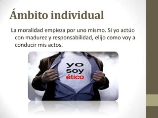 Ámbito individual
La moralidad empieza por uno mismo. Si yo actúo
con madurez y responsabilidad, elijo como voy a
conducir mis actos.
 