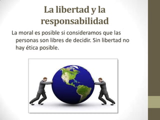 La libertad y la
responsabilidad
La moral es posible si consideramos que las
personas son libres de decidir. Sin libertad no
hay ética posible.
 