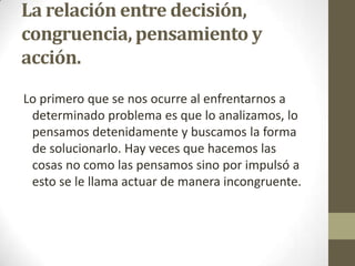 La relación entre decisión,
congruencia, pensamiento y
acción.
Lo primero que se nos ocurre al enfrentarnos a
determinado problema es que lo analizamos, lo
pensamos detenidamente y buscamos la forma
de solucionarlo. Hay veces que hacemos las
cosas no como las pensamos sino por impulsó a
esto se le llama actuar de manera incongruente.
 