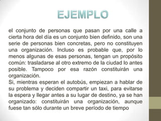 el conjunto de personas que pasan por una calle a
cierta hora del día es un conjunto bien definido, son una
serie de personas bien concretas, pero no constituyen
una organización. Incluso es probable que, por lo
menos algunas de esas personas, tengan un propósito
común: trasladarse al otro extremo de la ciudad lo antes
posible. Tampoco por esa razón constituirán una
organización.
Si, mientras esperan el autobús, empiezan a hablar de
su problema y deciden compartir un taxi, para evitarse
la espera y llegar antes a su lugar de destino, ya se han
organizado: constituirán una organización, aunque
fuese tan sólo durante un breve período de tiempo
 