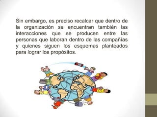 Sin embargo, es preciso recalcar que dentro de
la organización se encuentran también las
interacciones que se producen entre las
personas que laboran dentro de las compañías
y quienes siguen los esquemas planteados
para lograr los propósitos.
 