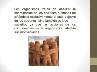 Los organismos tratan de analizar la
coordinación de las acciones humanas no
ciñéndose exclusivamente el lado objetivo
de las acciones, sino también su lado
subjetivo ya que las acciones de los
componentes de la organización afectan
sus motivaciones.
 