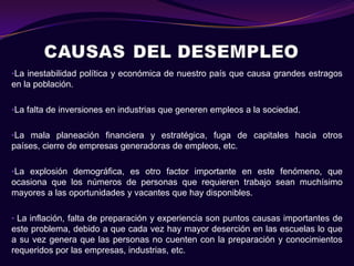 •La inestabilidad política y económica de nuestro país que causa grandes estragos
en la población.

•La falta de inversiones en industrias que generen empleos a la sociedad.


•La mala planeación financiera y estratégica, fuga de capitales hacia otros
países, cierre de empresas generadoras de empleos, etc.

•La explosión demográfica, es otro factor importante en este fenómeno, que
ocasiona que los números de personas que requieren trabajo sean muchísimo
mayores a las oportunidades y vacantes que hay disponibles.

• La inflación, falta de preparación y experiencia son puntos causas importantes de
este problema, debido a que cada vez hay mayor deserción en las escuelas lo que
a su vez genera que las personas no cuenten con la preparación y conocimientos
requeridos por las empresas, industrias, etc.
 