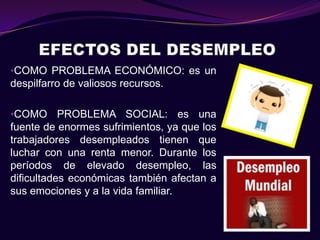•COMO PROBLEMA ECONÓMICO: es un
despilfarro de valiosos recursos.

•COMO PROBLEMA SOCIAL: es una
fuente de enormes sufrimientos, ya que los
trabajadores desempleados tienen que
luchar con una renta menor. Durante los
períodos de elevado desempleo, las
dificultades económicas también afectan a
sus emociones y a la vida familiar.
 