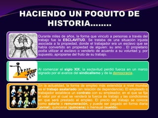 Durante miles de años, la forma que vinculó a personas a través del
trabajo fue la ESCLAVITUD. Se trataba de una situación injusta
asociada a la propiedad, donde el trabajador era un esclavo que se
había convertido en propiedad de alguien: su amo . El propietario
podía utilizar al esclavo o venderlo de acuerdo a su voluntad y, por
supuesto, apropiarse del fruto de su trabajo.



Al comenzar el siglo XIX, la esclavitud perdió fuerza en un marco
signado por el avance del sindicalismo y de la democracia.


En la actualidad, la forma de empleo más extendida a nivel mundial
es el trabajo asalariado (en relación de dependencia). El empleado o
trabajador establece un contrato con su empleador, en el que se fija
el valor por el cual se venderá la fuerza de trabajo y las condiciones
en que será prestado el empleo. El precio del trabajo se conoce
como salario o remuneración, y puede ser pagado en forma diaria
(jornal), quincenal (quincena) o mensual (sueldo).
 