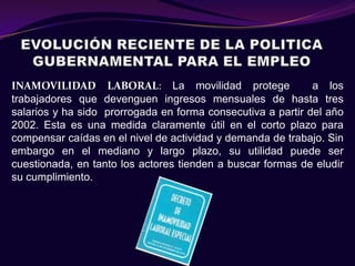 INAMOVILIDAD LABORAL: La movilidad protege                   a los
trabajadores que devenguen ingresos mensuales de hasta tres
salarios y ha sido prorrogada en forma consecutiva a partir del año
2002. Esta es una medida claramente útil en el corto plazo para
compensar caídas en el nivel de actividad y demanda de trabajo. Sin
embargo en el mediano y largo plazo, su utilidad puede ser
cuestionada, en tanto los actores tienden a buscar formas de eludir
su cumplimiento.
 
