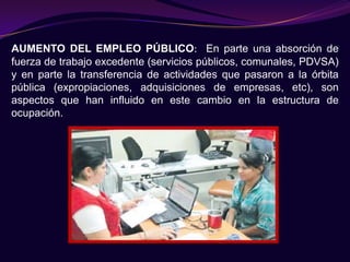 AUMENTO DEL EMPLEO PÚBLICO: En parte una absorción de
fuerza de trabajo excedente (servicios públicos, comunales, PDVSA)
y en parte la transferencia de actividades que pasaron a la órbita
pública (expropiaciones, adquisiciones de empresas, etc), son
aspectos que han influido en este cambio en la estructura de
ocupación.
 