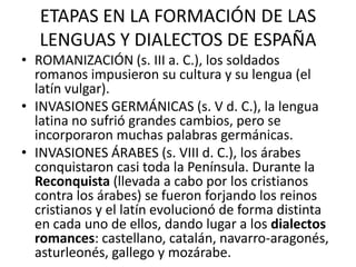 ETAPAS EN LA FORMACIÓN DE LAS
   LENGUAS Y DIALECTOS DE ESPAÑA
• ROMANIZACIÓN (s. III a. C.), los soldados
  romanos impusieron su cultura y su lengua (el
  latín vulgar).
• INVASIONES GERMÁNICAS (s. V d. C.), la lengua
  latina no sufrió grandes cambios, pero se
  incorporaron muchas palabras germánicas.
• INVASIONES ÁRABES (s. VIII d. C.), los árabes
  conquistaron casi toda la Península. Durante la
  Reconquista (llevada a cabo por los cristianos
  contra los árabes) se fueron forjando los reinos
  cristianos y el latín evolucionó de forma distinta
  en cada uno de ellos, dando lugar a los dialectos
  romances: castellano, catalán, navarro-aragonés,
  asturleonés, gallego y mozárabe.
 
