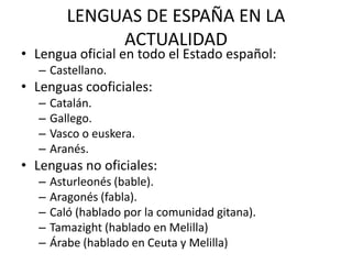 LENGUAS DE ESPAÑA EN LA
              ACTUALIDAD
• Lengua oficial en todo el Estado español:
  – Castellano.
• Lenguas cooficiales:
  –   Catalán.
  –   Gallego.
  –   Vasco o euskera.
  –   Aranés.
• Lenguas no oficiales:
  –   Asturleonés (bable).
  –   Aragonés (fabla).
  –   Caló (hablado por la comunidad gitana).
  –   Tamazight (hablado en Melilla)
  –   Árabe (hablado en Ceuta y Melilla)
 