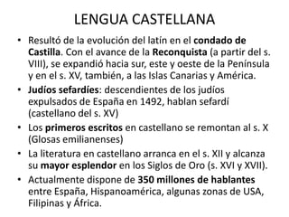 LENGUA CASTELLANA
• Resultó de la evolución del latín en el condado de
  Castilla. Con el avance de la Reconquista (a partir del s.
  VIII), se expandió hacia sur, este y oeste de la Península
  y en el s. XV, también, a las Islas Canarias y América.
• Judíos sefardíes: descendientes de los judíos
  expulsados de España en 1492, hablan sefardí
  (castellano del s. XV)
• Los primeros escritos en castellano se remontan al s. X
  (Glosas emilianenses)
• La literatura en castellano arranca en el s. XII y alcanza
  su mayor esplendor en los Siglos de Oro (s. XVI y XVII).
• Actualmente dispone de 350 millones de hablantes
  entre España, Hispanoamérica, algunas zonas de USA,
  Filipinas y África.
 