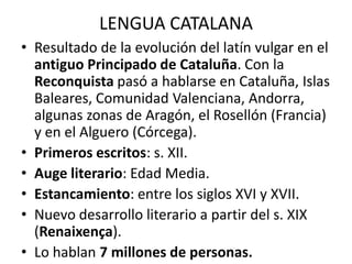 LENGUA CATALANA
• Resultado de la evolución del latín vulgar en el
  antiguo Principado de Cataluña. Con la
  Reconquista pasó a hablarse en Cataluña, Islas
  Baleares, Comunidad Valenciana, Andorra,
  algunas zonas de Aragón, el Rosellón (Francia)
  y en el Alguero (Córcega).
• Primeros escritos: s. XII.
• Auge literario: Edad Media.
• Estancamiento: entre los siglos XVI y XVII.
• Nuevo desarrollo literario a partir del s. XIX
  (Renaixença).
• Lo hablan 7 millones de personas.
 