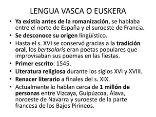 LENGUA VASCA O EUSKERA
• Ya existía antes de la romanización, se hablaba
  entre el norte de España y el suroeste de Francia.
• Se desconoce su origen lingüístico.
• Hasta el s. XVI se conservó gracias a la tradición
  oral, los bertsolaris eran poetas populares que
  improvisaban sus poemas en las fiestas.
• Primer escrito: 1545.
• Literatura religiosa durante los siglos XVI y XVIII.
• Renacer literario a finales del s. XIX.
• Actualmente lo hablan cerca de 1 millón de
  personas entre Vizcaya, Guipúzcoa, Álava,
  noroeste de Navarra y suroeste de la parte
  francesa de los Bajos Pirineos.
 