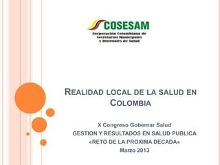 REALIDAD LOCAL DE LA SALUD EN
          COLOMBIA

        X Congreso Gobernar Salud
 GESTION Y RESULTADOS EN SALUD PUBLICA
     «RETO DE LA PROXIMA DECADA»
               Marzo 2013
 