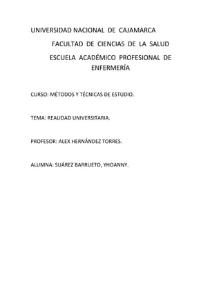 UNIVERSIDAD NACIONAL  DE  CAJAMARCA<br />FACULTAD  DE  CIENCIAS  DE  LA  SALUD<br />ESCUELA  ACADÉMICO  PROFESIONAL  DE  ENFERMERÍA<br />CURSO: MÉTODOS Y TÉCNICAS DE ESTUDIO.<br />TEMA: REALIDAD UNIVERSITARIA.<br />PROFESOR: ALEX HERNÁNDEZ TORRES.<br />ALUMNA: SUÁREZ BARRUETO, YHOANNY.<br />INTRODUCCIÓN<br />Ahora  vivimos  en  un  mundo  de  competitividad  profesional  extrema  que debemos  <br />estar  preparados  al máximo;  para ello  debemos  estar  acorde  con  las  nuevas <br />tecnologías  y  prepararnos  en  una  institución  que  nos  ofrezca  esto ;  también  que <br />nos  ofrezca  toda la  confianza  para saber que  al  salir  tendremos  un  respaldo  al<br /> momento  de  buscar  trabajo.<br />   <br />Para  elegir  una  buena universidad  debemos  saber  lo  que  nos  ofrece  y  las <br /> desventajas que tenemos  al  estudiar  en  ella ; no  hay  que  dejarnos  llevar  por  la<br />publicidad.<br />OBJETIVOS<br />Dar  a conocer  lo  que  nos ofrecen  algunas  universidades.<br />Fomentar  la  mejor preparación universitaria.<br />Ver  que  debemos  escoger  la  que  satisface  nuestras expectativas.<br />REALIDAD  UNIVERSITARIA  DEL  PERÚ<br />La universidad en el Perú, su realidad y su destino es y será siempre motivo de profundas <br />reflexiones. Y ello, porque a nadie escapa la situación de crisis, de abandono, de<br /> aislamiento en que vive, como consecuencia de equivocadas políticas de los gobiernos de<br /> las últimas décadas.<br />La creación exagerada de universidades privadas, ha establecido una diferenciación entre el <br />sistema universitario público y privado. El estatal es masificado, sin investigación <br />científica, con infraestructura obsoleta, al servicio de quienes tienen bajos ingresos y con <br />cuestionable calidad de la oferta educación<br />El papel de la universidad al interior del tejido social, económico y político del país, ha sido<br /> abandonado hace mucho tiempo. Pero lo que es más grave, es el reconocimiento de derrota <br />del parte del sistema universitario que pareciera no reaccionar a la indiferencia del <br />Gobierno y la sociedad.<br />Por ello nosotros debemos ser buenos y activos actores del sistema educativo para <br />mejorarlo y así poder ser mejores estudiantes y a futuro mejores profesionales.<br />Debeos tener responsabilidad social con este tema por tener un compromiso moral irrenunciable.<br />LA UNIVERSIDAD EN CAJAMARCA<br />El principal fin de la UNC es la realización del ser humano, promoviendo la inclusión social <br />que reinvindicará la dimensión ética y moral de nuestra sociedad<br />Es consciente de la responsabilidad que tiene con el pueblo por eso ha iniciado un <br />profundo proceso  de modernización académica y administrativa que propicie un sistema <br />eficaz de extensión y proyección económica y social que requiere nuestra sociedad.<br />La UNC está transitando por los caminos de la modernización y la calidad académica, por <br />eso es su compromiso desarrollar nuestras capacidades e inteligencia fortaleciendo<br /> nuestra cultura científica, filosófica, artística, deportiva y ciudadana para lograr la <br />formación de profesionales comprometidos con el desarrollo de la región y el país.<br />LA UNIVERSIDAD PRIVADA EN CAJAMARCA<br />Las universidades privadas tienen  más recursos  por ello sus alumnos tienen mejor acceso <br />a la tecnología, pero por lo general el nivel de exigencia académica es menor que en la <br />universidad estatal; además  las exigencias para ingresar son menores que para una <br />estatal.<br />Las universidades privadas tienen mejor infraestructura que la nacional, sus alumno<br /> tienen un seguimiento mas personalizado; además ellos se enfocan mejor al mundo<br /> laboral.<br />Además ellos no se preocupan por los posibles recortes de presupuesto que les puede<br /> hacer el gobierno, sus alumnos tienen la oportunidad de terminar en menor tiempo su<br /> carrera; y ellos no se ven afectados por las huelgas.<br />Pero al omento de elegirla universidad donde te prepararás debes pensar en el respaldo <br />que tendrás al momento de buscar trabajo. <br />.<br />CONCLUSIONES<br />Debemos mejorar por nosotros mismos para poder cambiar este sistema educativo decadente.<br />Hay que incentivar a nuestras autoridades educativas para que tomen conciencia.<br />