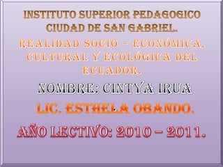 INSTITUTO SUPERIOR PEDAGOGICO  CIUDAD DE SAN GABRIEL. REALIDAD SOCIO – ECONÓMICA,  CULTURAL Y ECOLÓGICA DEL ECUADOR. NOMBRE: cintyairua . LIC. ESTHELA OBANDO. AÑO LECTIVO: 2010 – 2011. 
