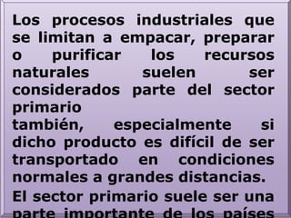 Los procesos industriales que se limitan a empacar, preparar o purificar los recursos naturales suelen ser considerados parte del sector primario también, especialmente si dicho producto es difícil de ser transportado en condiciones normales a grandes distancias.El sector primario suele ser una parte importante de los países en desarrollo. También hay otros sectores: sector secundario y sector terciario.
