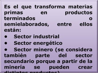 Es el que transforma materias primas en productos terminados o semielaborados, entre ellos están:•	Sector industrial•	Sector energético•	Sector minero (se considera también parte del sector secundario porque a partir de la minería se pueden crear distintos productos)•	Sector de la construcción