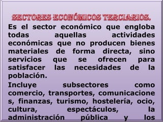 Sectores económicos terciarios.Es el sector económico que engloba todas aquellas actividades económicas que no producen bienes materiales de forma directa, sino servicios que se ofrecen para satisfacer las necesidades de la población.Incluye subsectores como comercio, transportes, comunicaciones, finanzas, turismo, hostelería, ocio, cultura, espectáculos, la administración pública y los denominados servicios públicos, los preste el Estado o la iniciativa privada (sanidad, educación, atención a la dependencia), etc.