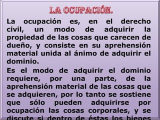 La ocupación.La ocupación es, en el derecho civil, un modo de adquirir la propiedad de las cosas que carecen de dueño, y consiste en su aprehensión material unida al ánimo de adquirir el dominio.Es el modo de adquirir el dominio requiere, por una parte, de la aprehensión material de las cosas que se adquieren, por lo tanto se sostiene que sólo pueden adquirirse por ocupación las cosas corporales, y se discute si dentro de éstas los bienes inmuebles pueden ser adquiridos por ocupación. 