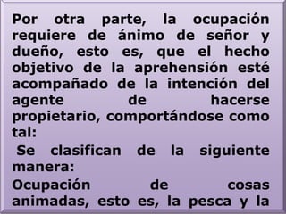 Por otra parte, la ocupación requiere de ánimo de señor y dueño, esto es, que el hecho objetivo de la aprehensión esté acompañado de la intención del agente de hacerse propietario, comportándose como tal: Se clasifican de la siguiente manera:Ocupación de cosas animadas, esto es, la pesca y la caza.Ocupación de cosas inanimadas, que recibe distintos nombres como invención o hallazgo.